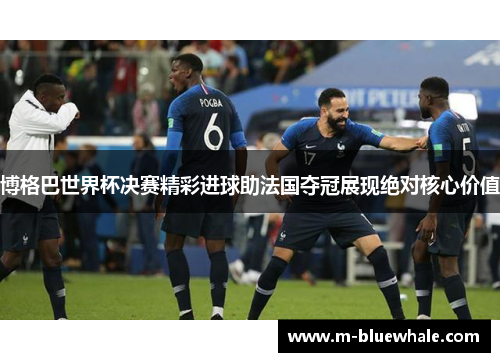 博格巴世界杯决赛精彩进球助法国夺冠展现绝对核心价值