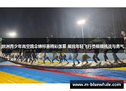 欧洲青少年高空跳伞锦标赛精彩落幕 展现年轻飞行员极限挑战与勇气