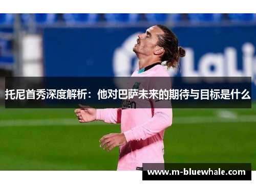 托尼首秀深度解析：他对巴萨未来的期待与目标是什么