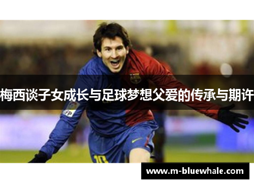 梅西谈子女成长与足球梦想父爱的传承与期许