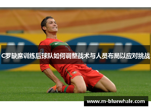 C罗缺席训练后球队如何调整战术与人员布局以应对挑战