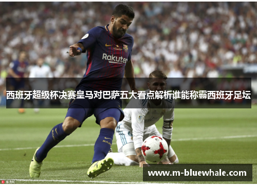 西班牙超级杯决赛皇马对巴萨五大看点解析谁能称霸西班牙足坛