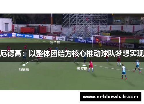 厄德高：以整体团结为核心推动球队梦想实现