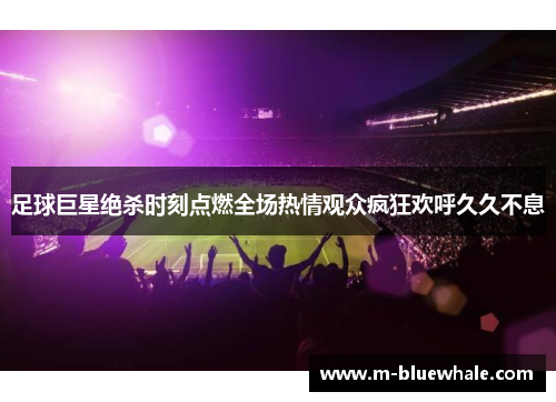 足球巨星绝杀时刻点燃全场热情观众疯狂欢呼久久不息
