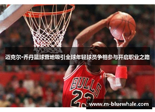 迈克尔·乔丹篮球营地吸引全球年轻球员争相参与开启职业之路