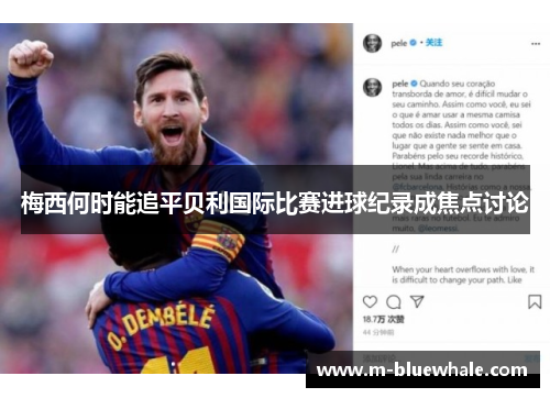 梅西何时能追平贝利国际比赛进球纪录成焦点讨论